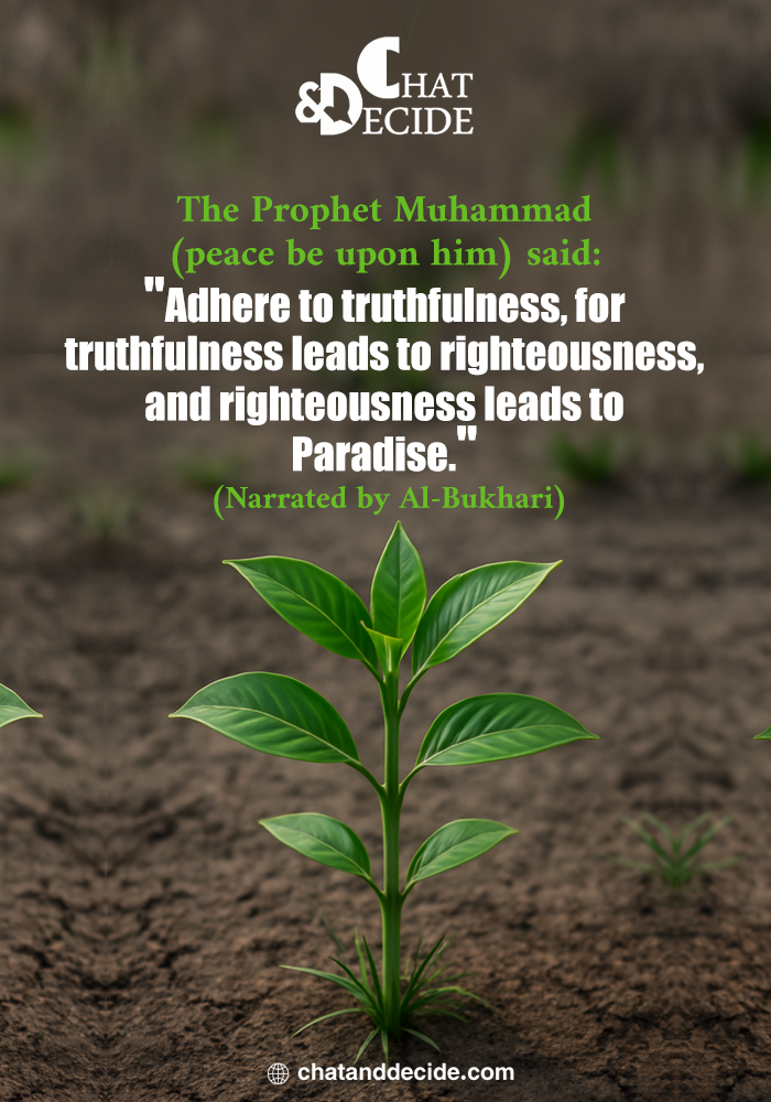 The Prophet Muhammad (peace be upon him) said: "Adhere to truthfulness, for truthfulness leads to righteousness, and righteousness leads to Paradise." (Narrated by Al-Bukhari)
